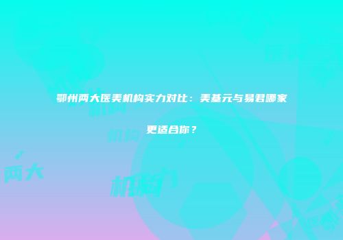 鄂州两大医美机构实力对比：美基元与易君哪家更适合你？