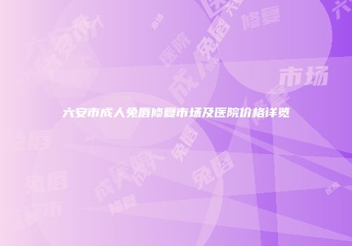 六安市成人兔唇修复市场及医院价格详览