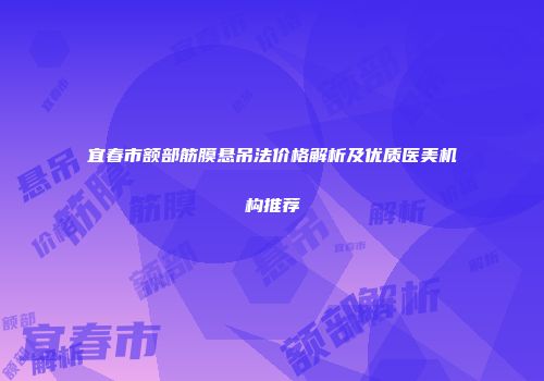 宜春市额部筋膜悬吊法价格解析及优质医美机构推荐