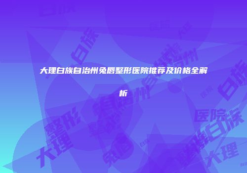 大理白族自治州兔唇整形医院推荐及价格全解析