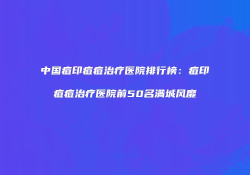 中国痘印痘痘治疗医院排行榜：痘印痘痘治疗医院前50名满城风靡
