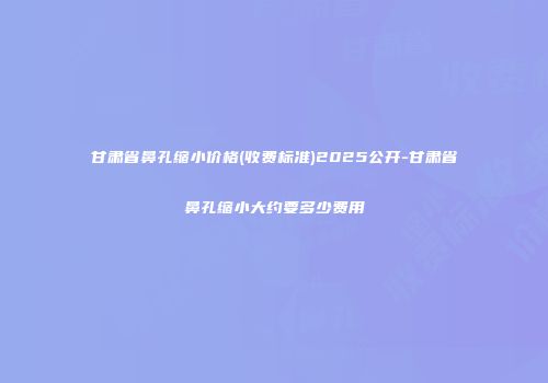 甘肃省鼻孔缩小价格(收费标准)2025公开-甘肃省鼻孔缩小大约要多少费用
