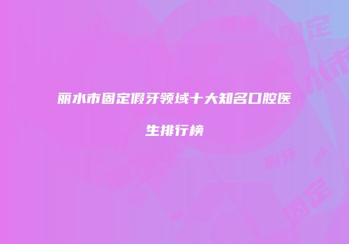 丽水市固定假牙领域十大知名口腔医生排行榜