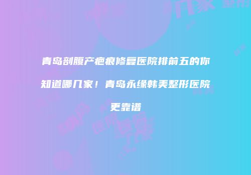 青岛剖腹产疤痕修复医院排前五的你知道哪几家！青岛永缘韩美整形医院更靠谱
