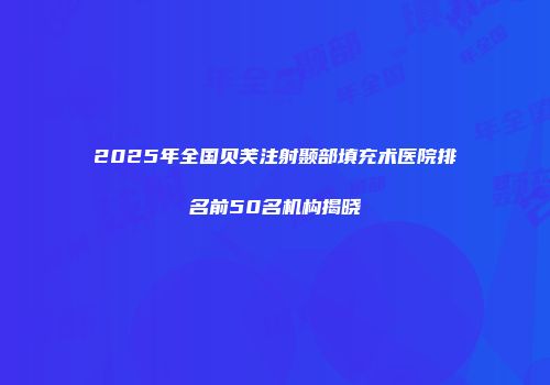 2025年全国贝芙注射颞部填充术医院排名前50名机构揭晓