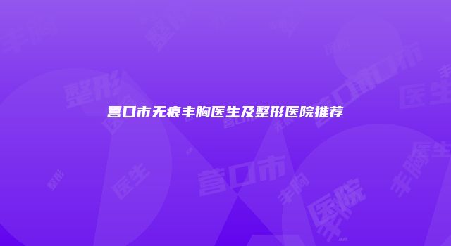 营口市无痕丰胸医生及整形医院推荐