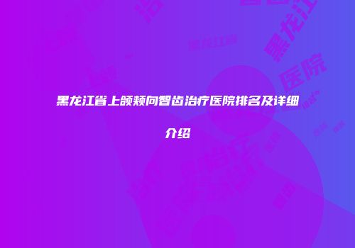 黑龙江省上颌颊向智齿治疗医院排名及详细介绍
