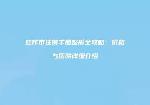 焦作市注射丰唇整形全攻略：价格与医院详细介绍