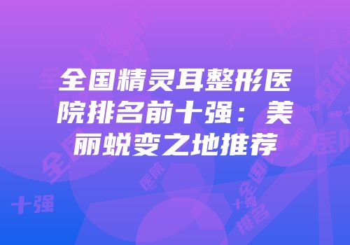 全国精灵耳整形医院排名前十强：美丽蜕变之地推荐