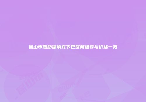 保山市脂肪体填充下巴医院推荐与价格一览