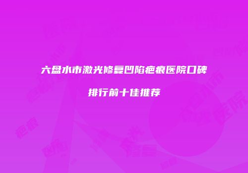 六盘水市激光修复凹陷疤痕医院口碑排行前十佳推荐