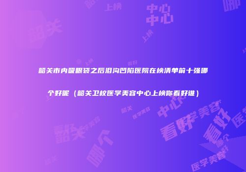 韶关市内吸眼袋之后泪沟凹陷医院在榜清单前十强哪个好呢（韶关卫校医学美容中心上榜你看好谁）