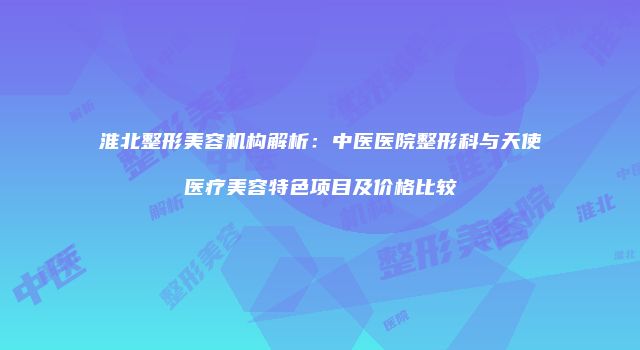 淮北整形美容机构解析：中医医院整形科与天使医疗美容特色项目及价格比较