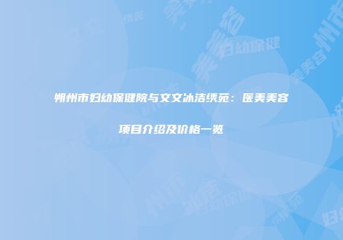 朔州市妇幼保健院与文文冰洁绣苑：医美美容项目介绍及价格一览