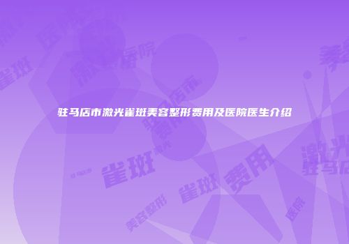 驻马店市激光雀斑美容整形费用及医院医生介绍