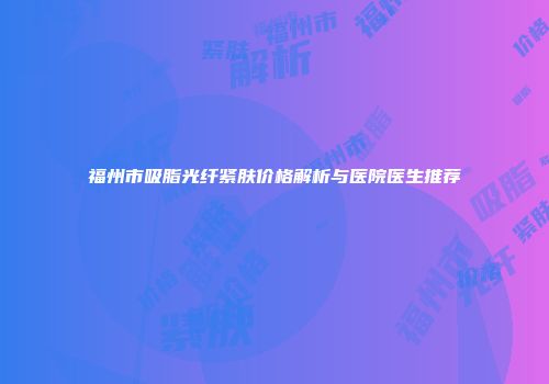 福州市吸脂光纤紧肤价格解析与医院医生推荐