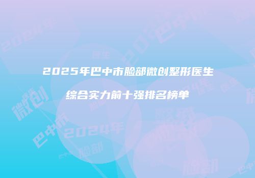 2025年巴中市脸部微创整形医生综合实力前十强排名榜单
