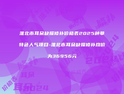 淮北市耳朵缺损修补价格表2025种草特色人气项目-淮北市耳朵缺损修补均价为36956元