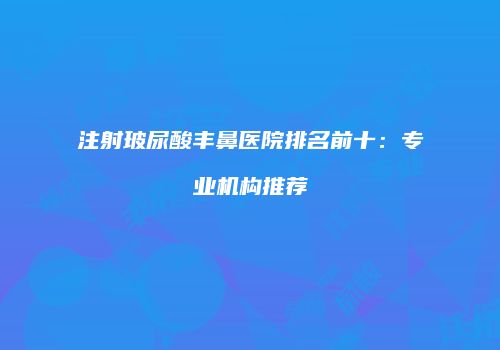 注射玻尿酸丰鼻医院排名前十：专业机构推荐