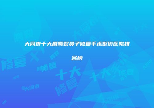 大同市十大唇腭裂鼻子修复手术整形医院排名榜