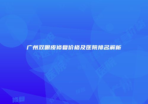 广州双眼皮修复价格及医院排名解析