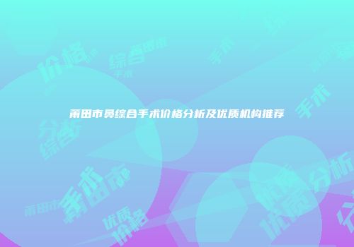 莆田市鼻综合手术价格分析及优质机构推荐