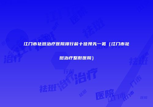 江门市祛斑治疗医院排行前十佳预先一览（江门市祛斑治疗整形医院）