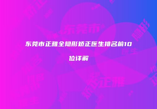 东莞市正雅全隐形矫正医生排名前10位详解