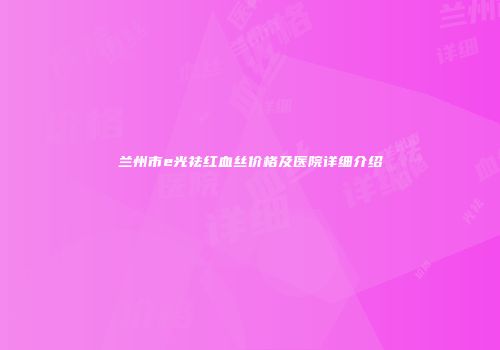 兰州市e光祛红血丝价格及医院详细介绍