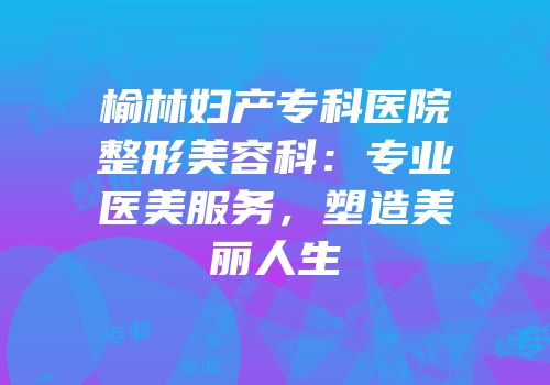 榆林妇产专科医院整形美容科：专业医美服务，塑造美丽人生