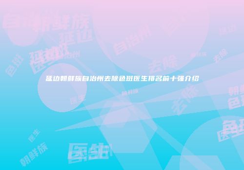 延边朝鲜族自治州去除色斑医生排名前十强介绍