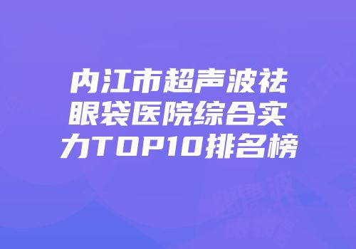 内江市超声波祛眼袋医院综合实力TOP10排名榜