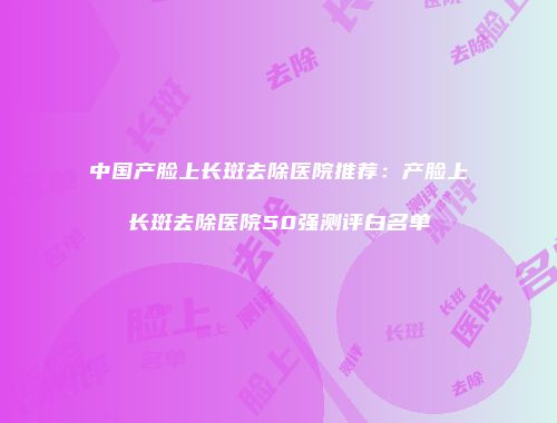 中国产脸上长斑去除医院推荐：产脸上长斑去除医院50强测评白名单