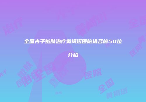 全国光子嫩肤治疗黄褐斑医院排名前50位介绍