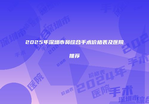 2025年深圳市鼻综合手术价格表及医院推荐