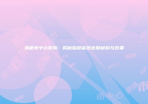承德市中心医院：揭秘脸部雀斑去除材料与效果