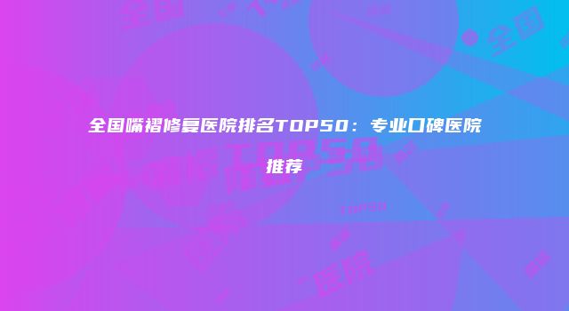 全国嘴褶修复医院排名TOP50：专业口碑医院推荐
