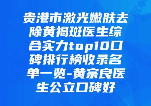贵港市激光嫩肤去除黄褐斑医生综合实力top10口碑排行榜收录名单一览-黄宗良医生公立口碑好