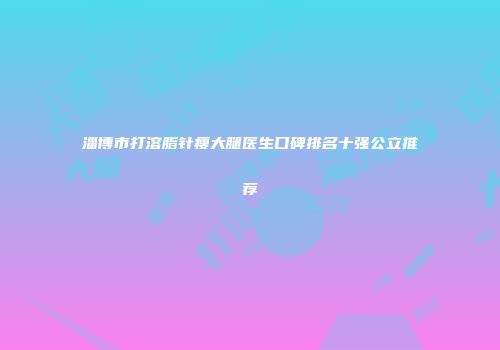 淄博市打溶脂针瘦大腿医生口碑排名十强公立推荐