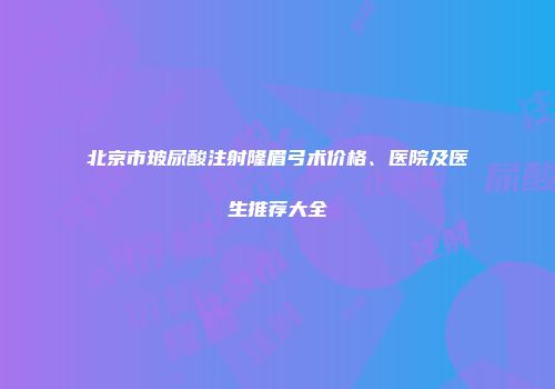 北京市玻尿酸注射隆眉弓术价格、医院及医生推荐大全
