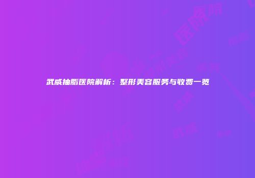 武威抽脂医院解析：整形美容服务与收费一览