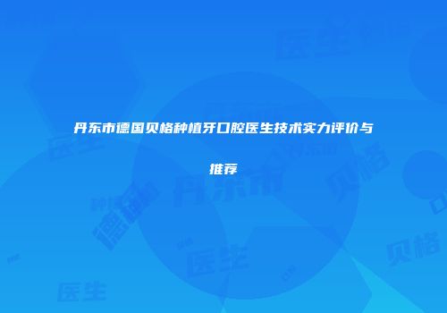 丹东市德国贝格种植牙口腔医生技术实力评价与推荐