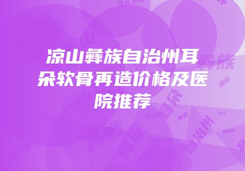 凉山彝族自治州耳朵软骨再造价格及医院推荐