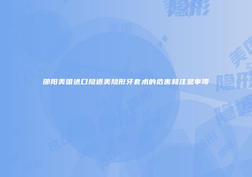 邵阳美国进口隐适美隐形牙套术的危害和注意事项