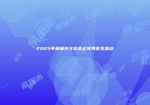 2025年莆田市牙齿矫正优秀医生盘点