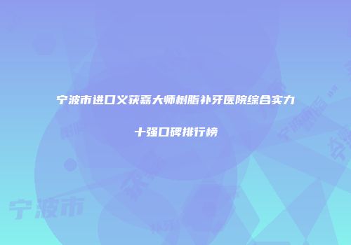 宁波市进口义获嘉大师树脂补牙医院综合实力十强口碑排行榜