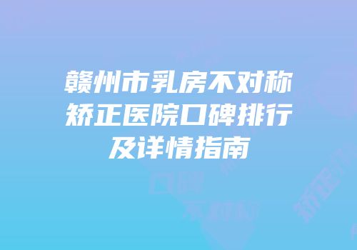 赣州市乳房不对称矫正医院口碑排行及详情指南