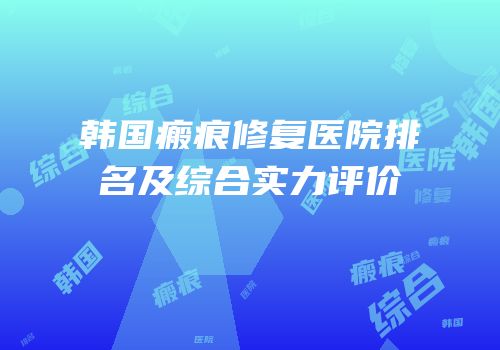 韩国瘢痕修复医院排名及综合实力评价