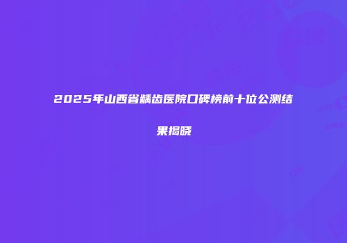 2025年山西省龋齿医院口碑榜前十位公测结果揭晓