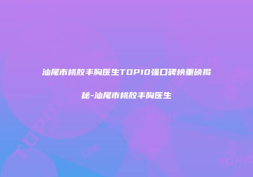 汕尾市桃胶丰胸医生TOP10强口碑榜重磅揭秘-汕尾市桃胶丰胸医生